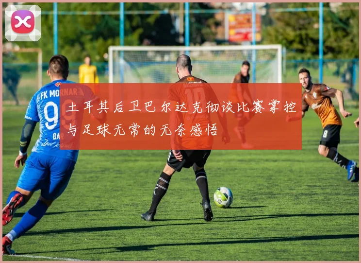 土耳其后卫巴尔达克彻谈比赛掌控与足球无常的无奈感悟
