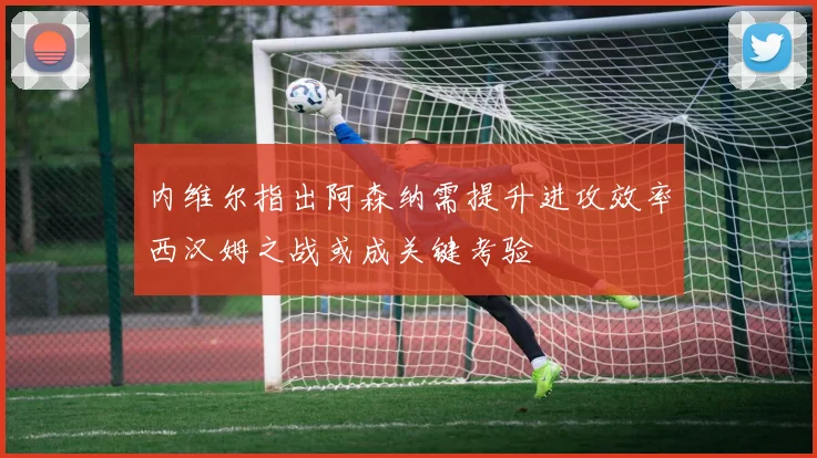 内维尔指出阿森纳需提升进攻效率西汉姆之战或成关键考验