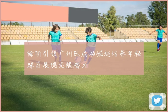 徐昕引领广州队成功崛起培养年轻球员展现无限潜力