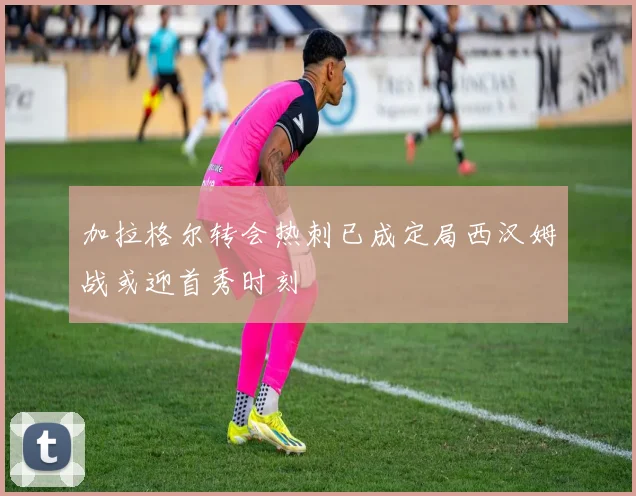加拉格尔转会热刺已成定局西汉姆战或迎首秀时刻
