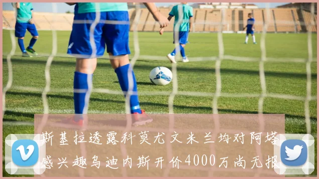 斯基拉透露科莫尤文米兰均对阿塔感兴趣乌迪内斯开价4000万尚无报价