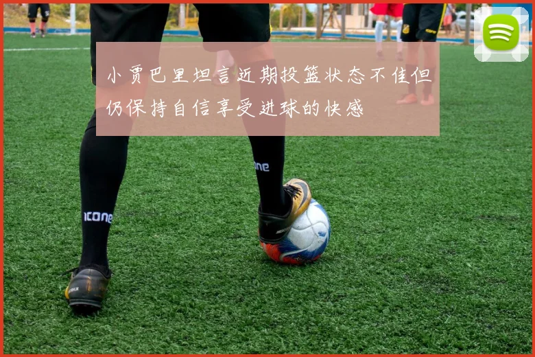小贾巴里坦言近期投篮状态不佳但仍保持自信享受进球的快感