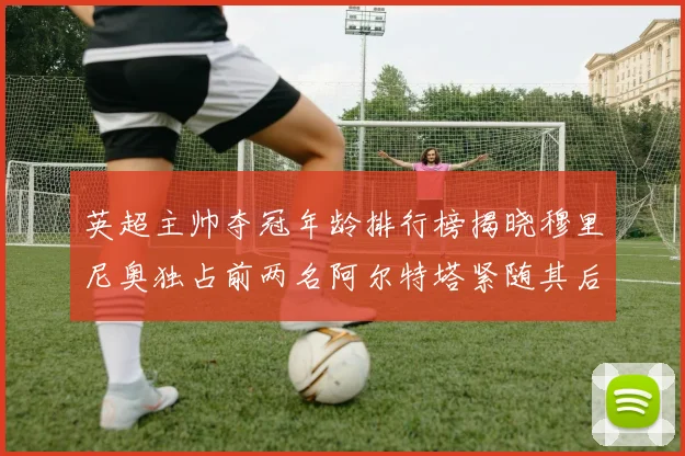 英超主帅夺冠年龄排行榜揭晓穆里尼奥独占前两名阿尔特塔紧随其后