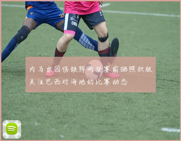 内马尔因伤缺阵两场赛前晒照积极关注巴西对海地的比赛动态