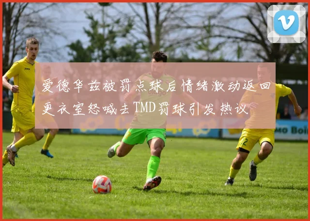爱德华兹被罚点球后情绪激动返回更衣室怒喊去TMD罚球引发热议