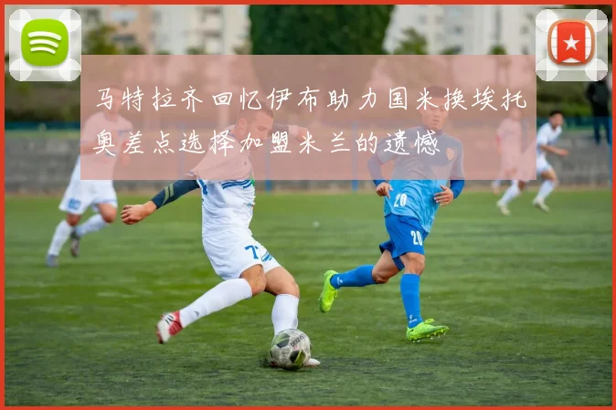 马特拉齐回忆伊布助力国米换埃托奥差点选择加盟米兰的遗憾
