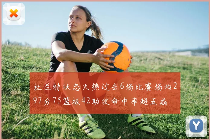 杜兰特状态火热过去6场比赛场均297分75篮板42助攻命中率超五成