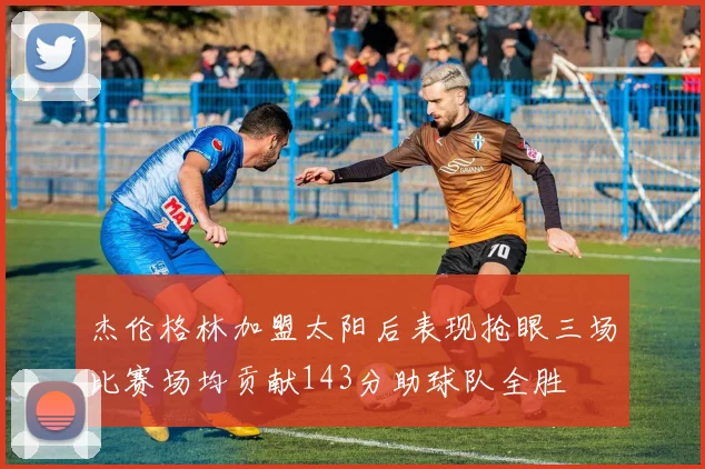 杰伦格林加盟太阳后表现抢眼三场比赛场均贡献143分助球队全胜