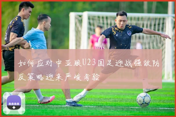 如何应对中亚狼U23国足迎战强敌防反策略迎来严峻考验