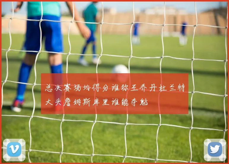 总决赛场均得分谁称王乔丹杜兰特大头詹姆斯库里谁能夺魁