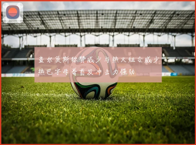 查尔莫斯称赞威少与热火组合威少热巴字母哥首发冲击力强劲