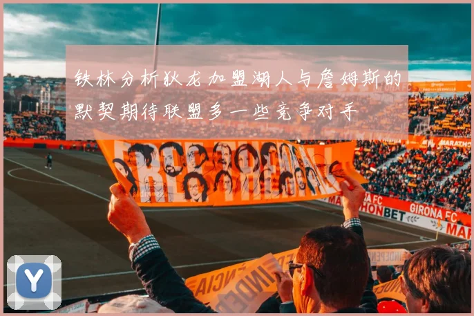 铁林分析狄龙加盟湖人与詹姆斯的默契期待联盟多一些竞争对手