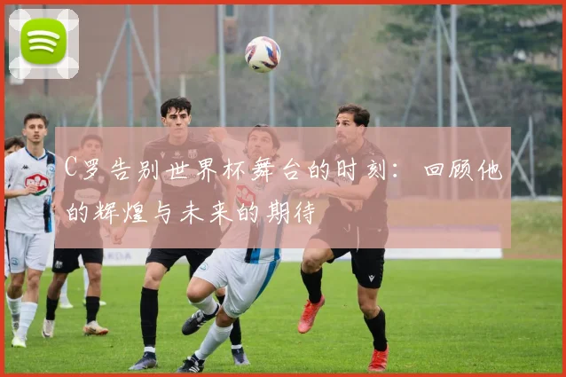 C罗告别世界杯舞台的时刻：回顾他的辉煌与未来的期待