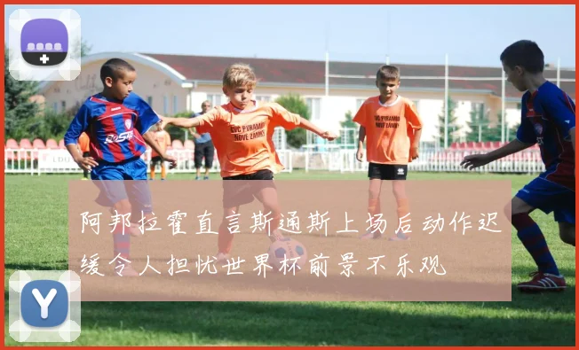 阿邦拉霍直言斯通斯上场后动作迟缓令人担忧世界杯前景不乐观