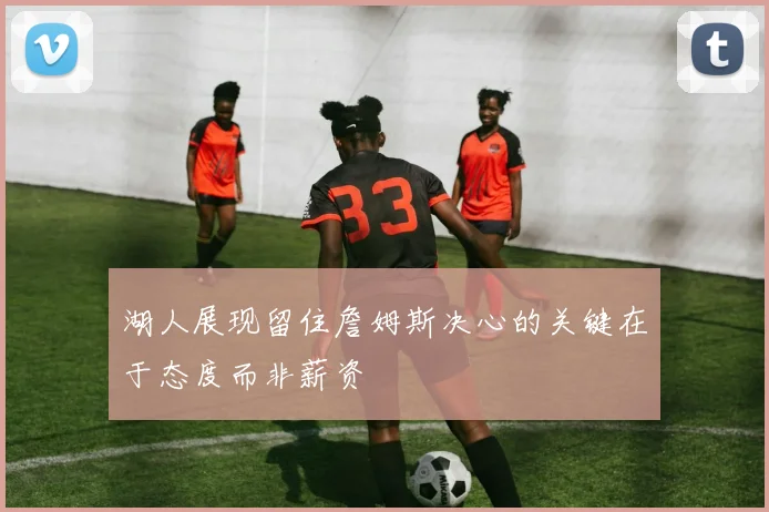 湖人展现留住詹姆斯决心的关键在于态度而非薪资