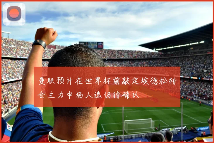 曼联预计在世界杯前敲定埃德松转会主力中场人选仍待确认