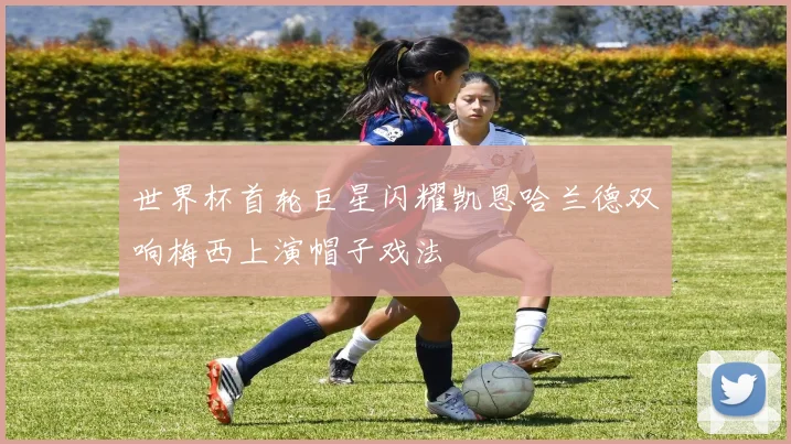 世界杯首轮巨星闪耀凯恩哈兰德双响梅西上演帽子戏法